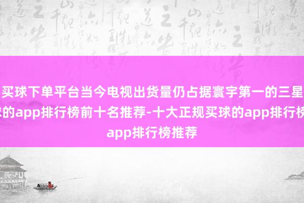 买球下单平台当今电视出货量仍占据寰宇第一的三星-买球的app排行榜前十名推荐-十大正规买球的app排行榜推荐