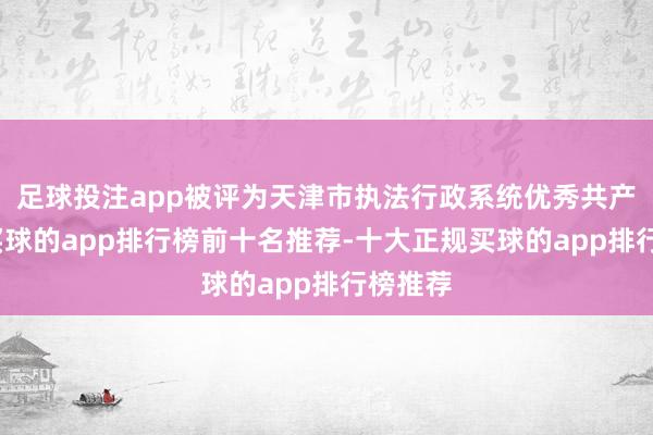 足球投注app被评为天津市执法行政系统优秀共产党员-买球的app排行榜前十名推荐-十大正规买球的app排行榜推荐