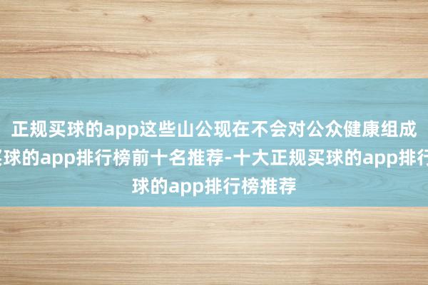 正规买球的app这些山公现在不会对公众健康组成羁系-买球的app排行榜前十名推荐-十大正规买球的app排行榜推荐