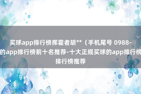 买球app排行榜挥霍者胡**（手机尾号 0988-买球的app排行榜前十名推荐-十大正规买球的app排行榜推荐