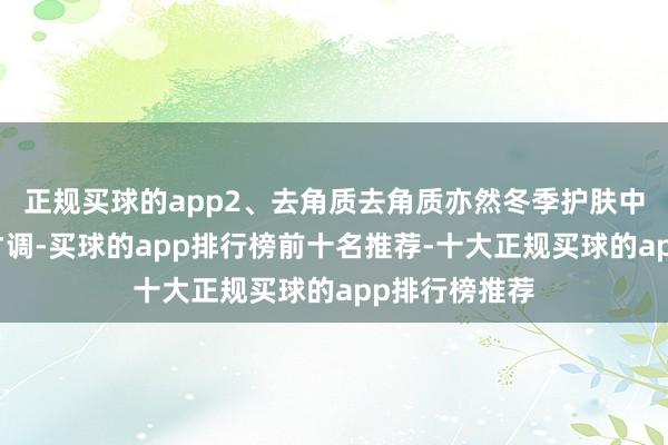 正规买球的app2、去角质去角质亦然冬季护肤中不成冷落的才调-买球的app排行榜前十名推荐-十大正规买球的app排行榜推荐