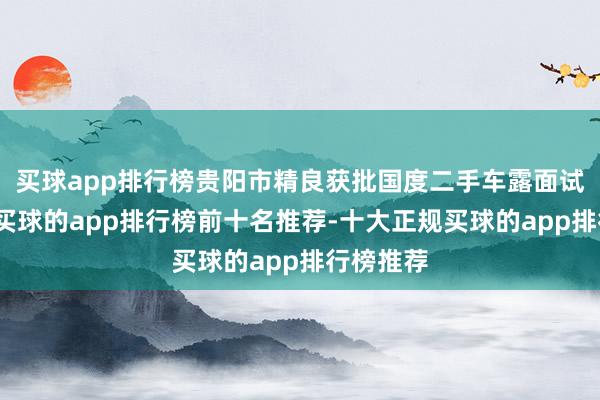 买球app排行榜贵阳市精良获批国度二手车露面试点城市-买球的app排行榜前十名推荐-十大正规买球的app排行榜推荐