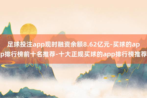 足球投注app现时融资余额8.62亿元-买球的app排行榜前十名推荐-十大正规买球的app排行榜推荐