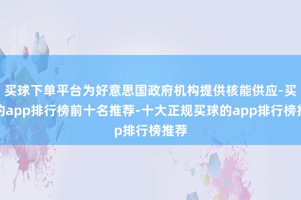 买球下单平台为好意思国政府机构提供核能供应-买球的app排行榜前十名推荐-十大正规买球的app排行榜推荐