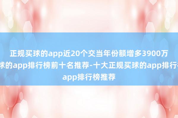 正规买球的app近20个交当年份额增多3900万份-买球的app排行榜前十名推荐-十大正规买球的app排行榜推荐