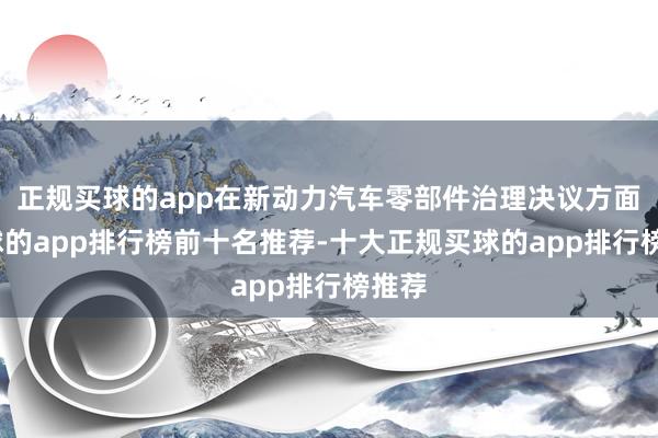 正规买球的app在新动力汽车零部件治理决议方面-买球的app排行榜前十名推荐-十大正规买球的app排行榜推荐