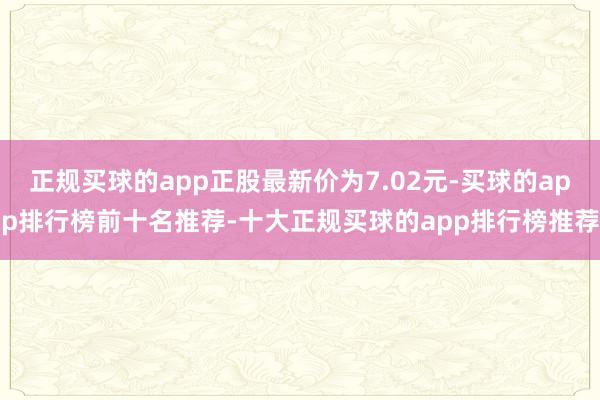 正规买球的app正股最新价为7.02元-买球的app排行榜前十名推荐-十大正规买球的app排行榜推荐