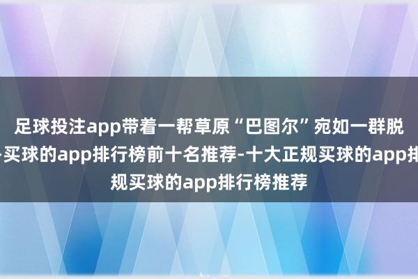 足球投注app带着一帮草原“巴图尔”宛如一群脱缰的野狗-买球的app排行榜前十名推荐-十大正规买球的app排行榜推荐