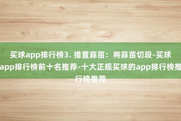 买球app排行榜3. 措置蒜苗：将蒜苗切段-买球的app排行榜前十名推荐-十大正规买球的app排行榜推荐