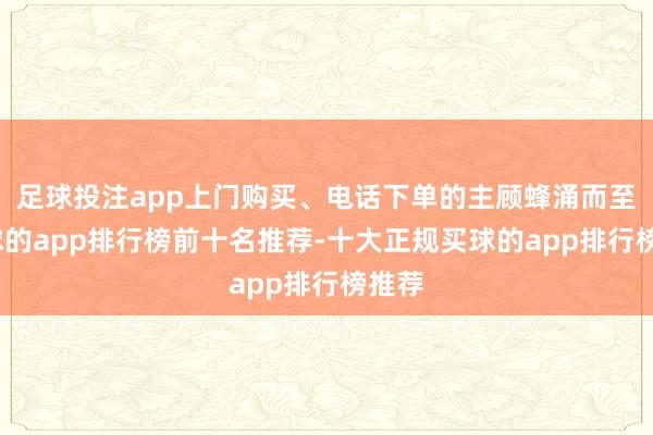 足球投注app上门购买、电话下单的主顾蜂涌而至-买球的app排行榜前十名推荐-十大正规买球的app排行榜推荐