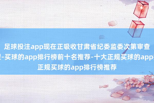 足球投注app现在正吸收甘肃省纪委监委次第审查和监察看望-买球的app排行榜前十名推荐-十大正规买球的app排行榜推荐