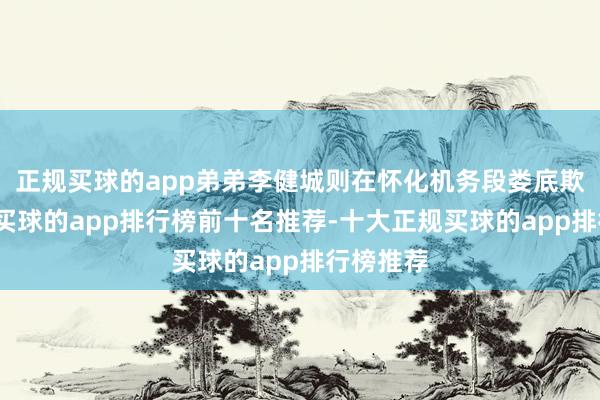 正规买球的app弟弟李健城则在怀化机务段娄底欺骗车间-买球的app排行榜前十名推荐-十大正规买球的app排行榜推荐