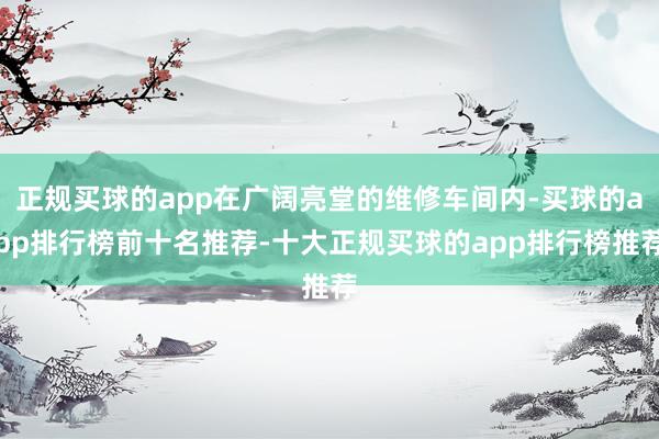 正规买球的app在广阔亮堂的维修车间内-买球的app排行榜前十名推荐-十大正规买球的app排行榜推荐