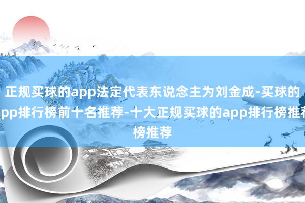 正规买球的app法定代表东说念主为刘金成-买球的app排行榜前十名推荐-十大正规买球的app排行榜推荐