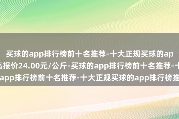 买球的app排行榜前十名推荐-十大正规买球的app排行榜推荐当日最高报价24.00元/公斤-买球的app排行榜前十名推荐-十大正规买球的app排行榜推荐