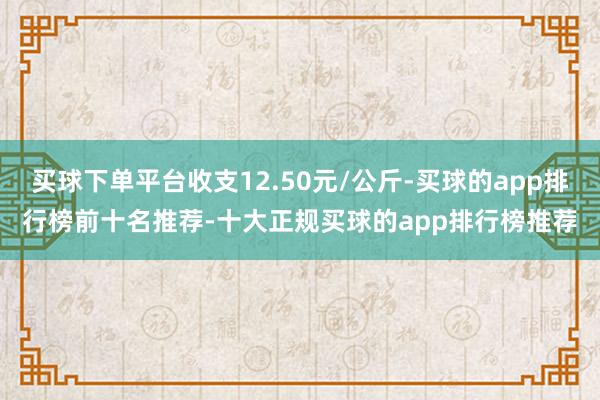 买球下单平台收支12.50元/公斤-买球的app排行榜前十名推荐-十大正规买球的app排行榜推荐