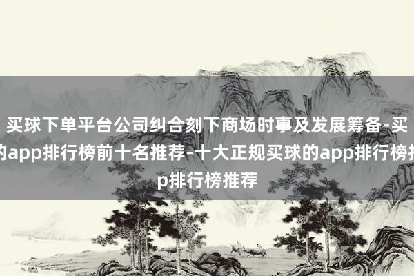 买球下单平台公司纠合刻下商场时事及发展筹备-买球的app排行榜前十名推荐-十大正规买球的app排行榜推荐