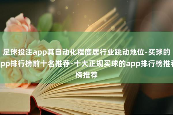 足球投注app其自动化程度居行业跳动地位-买球的app排行榜前十名推荐-十大正规买球的app排行榜推荐