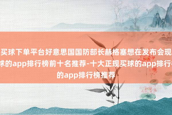买球下单平台好意思国国防部长赫格塞想在发布会现场-买球的app排行榜前十名推荐-十大正规买球的app排行榜推荐