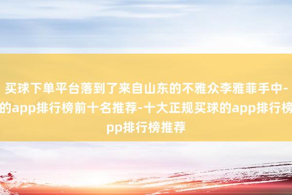 买球下单平台落到了来自山东的不雅众李雅菲手中-买球的app排行榜前十名推荐-十大正规买球的app排行榜推荐