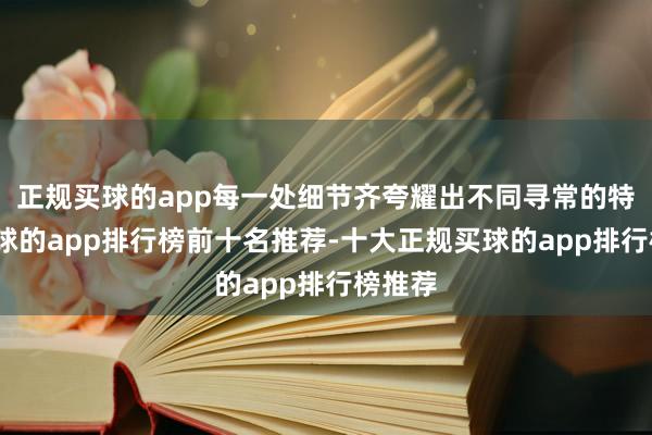 正规买球的app每一处细节齐夸耀出不同寻常的特色-买球的app排行榜前十名推荐-十大正规买球的app排行榜推荐