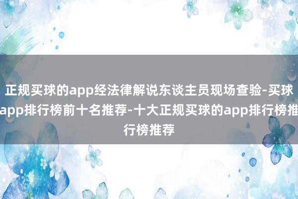 正规买球的app经法律解说东谈主员现场查验-买球的app排行榜前十名推荐-十大正规买球的app排行榜推荐