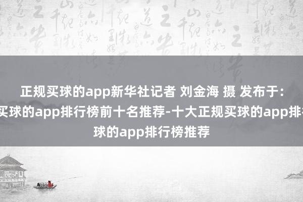 正规买球的app新华社记者 刘金海 摄 发布于：北京市-买球的app排行榜前十名推荐-十大正规买球的app排行榜推荐