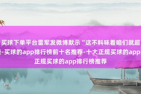买球下单平台雷军发微博默示“这不料味着咱们就超过了保时捷-买球的app排行榜前十名推荐-十大正规买球的app排行榜推荐