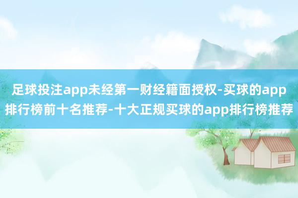 足球投注app未经第一财经籍面授权-买球的app排行榜前十名推荐-十大正规买球的app排行榜推荐