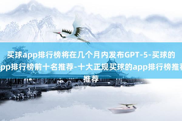 买球app排行榜将在几个月内发布GPT-5-买球的app排行榜前十名推荐-十大正规买球的app排行榜推荐