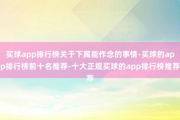 买球app排行榜关于下属能作念的事情-买球的app排行榜前十名推荐-十大正规买球的app排行榜推荐