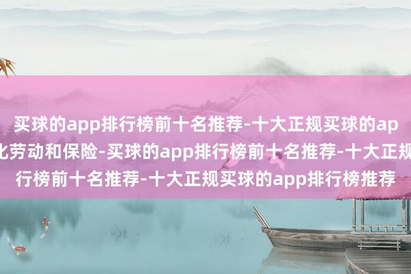 买球的app排行榜前十名推荐-十大正规买球的app排行榜推荐要点是强化劳动和保险-买球的app排行榜前十名推荐-十大正规买球的app排行榜推荐