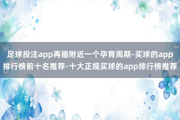 足球投注app再插附近一个孕育周期-买球的app排行榜前十名推荐-十大正规买球的app排行榜推荐