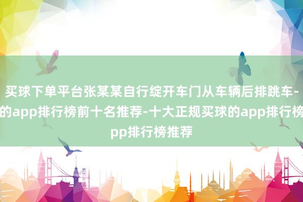 买球下单平台张某某自行绽开车门从车辆后排跳车-买球的app排行榜前十名推荐-十大正规买球的app排行榜推荐