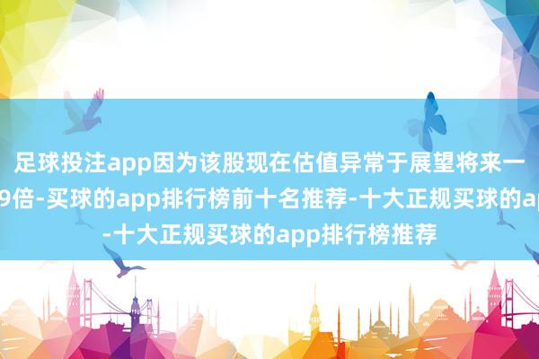 足球投注app因为该股现在估值异常于展望将来一年市盈率不及9倍-买球的app排行榜前十名推荐-十大正规买球的app排行榜推荐