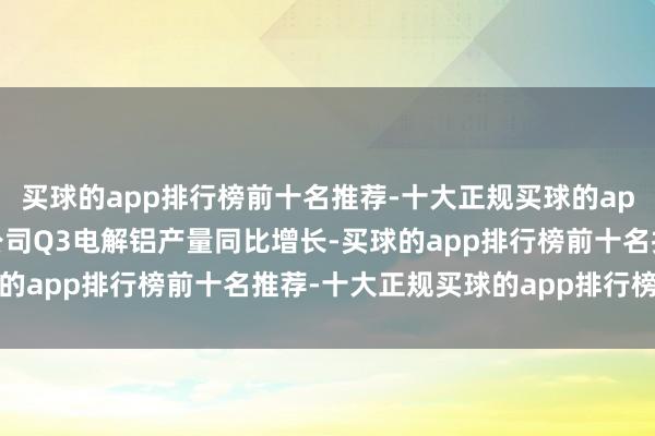 买球的app排行榜前十名推荐-十大正规买球的app排行榜推荐该行瞻望公司Q3电解铝产量同比增长-买球的app排行榜前十名推荐-十大正规买球的app排行榜推荐
