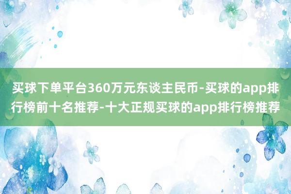 买球下单平台360万元东谈主民币-买球的app排行榜前十名推荐-十大正规买球的app排行榜推荐