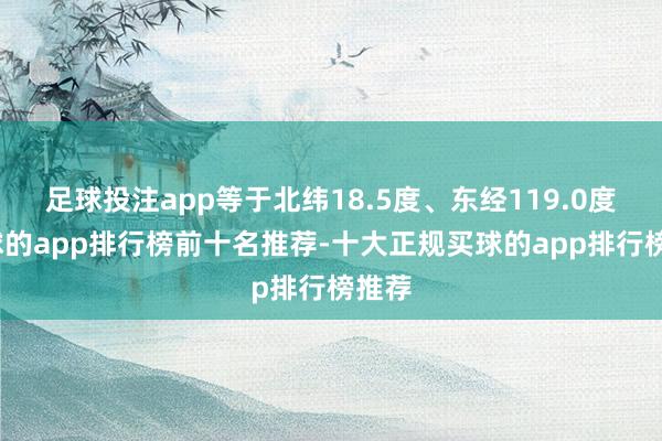 足球投注app等于北纬18.5度、东经119.0度-买球的app排行榜前十名推荐-十大正规买球的app排行榜推荐