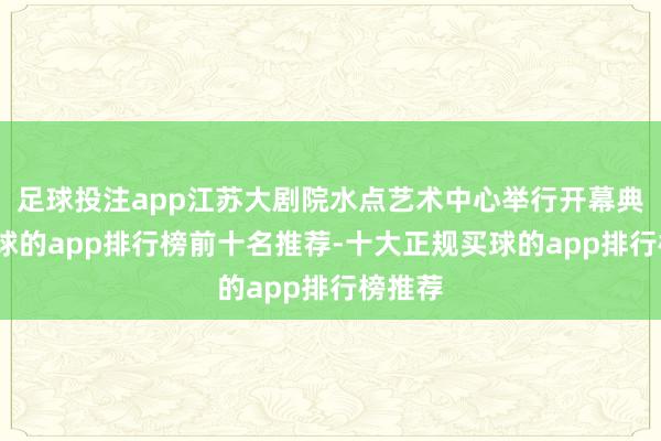足球投注app江苏大剧院水点艺术中心举行开幕典礼-买球的app排行榜前十名推荐-十大正规买球的app排行榜推荐