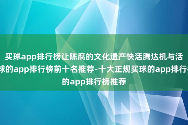 买球app排行榜让陈腐的文化遗产快活腾达机与活力-买球的app排行榜前十名推荐-十大正规买球的app排行榜推荐