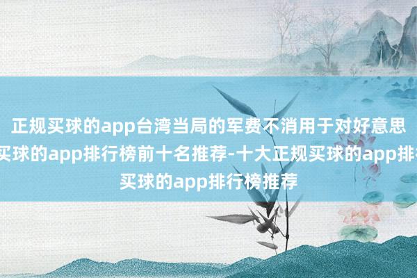 正规买球的app台湾当局的军费不消用于对好意思军购了-买球的app排行榜前十名推荐-十大正规买球的app排行榜推荐