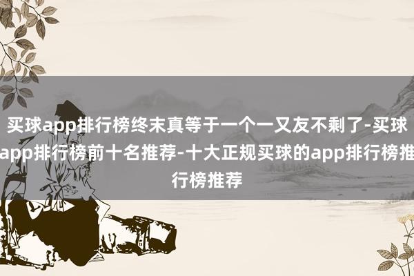 买球app排行榜终末真等于一个一又友不剩了-买球的app排行榜前十名推荐-十大正规买球的app排行榜推荐