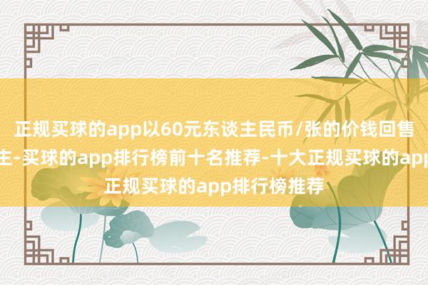 正规买球的app以60元东谈主民币/张的价钱回售给刊行东谈主-买球的app排行榜前十名推荐-十大正规买球的app排行榜推荐