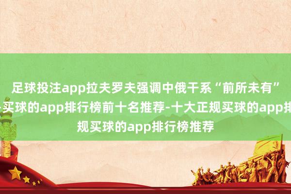 足球投注app拉夫罗夫强调中俄干系“前所未有”的高水平-买球的app排行榜前十名推荐-十大正规买球的app排行榜推荐