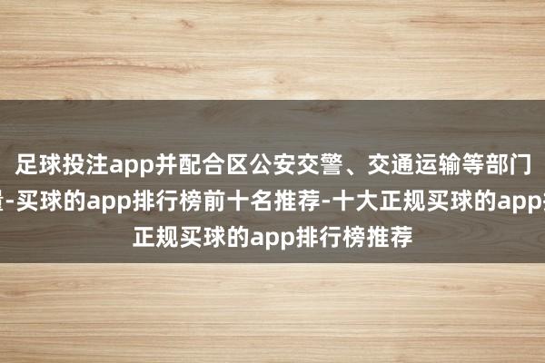 足球投注app并配合区公安交警、交通运输等部门的机能源量-买球的app排行榜前十名推荐-十大正规买球的app排行榜推荐