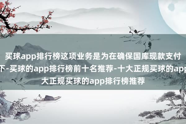 买球app排行榜这项业务是为在确保国库现款支付需要的前提下-买球的app排行榜前十名推荐-十大正规买球的app排行榜推荐