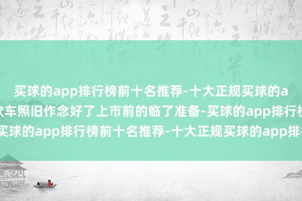 买球的app排行榜前十名推荐-十大正规买球的app排行榜推荐据悉这款车照旧作念好了上市前的临了准备-买球的app排行榜前十名推荐-十大正规买球的app排行榜推荐