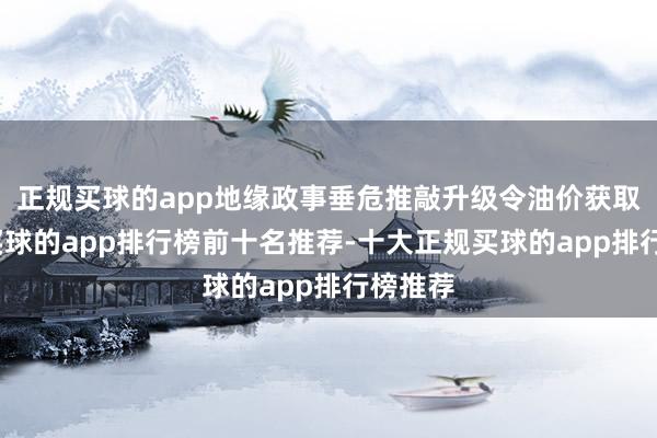 正规买球的app地缘政事垂危推敲升级令油价获取复旧-买球的app排行榜前十名推荐-十大正规买球的app排行榜推荐