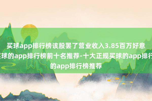买球app排行榜该股罢了营业收入3.85百万好意思元-买球的app排行榜前十名推荐-十大正规买球的app排行榜推荐