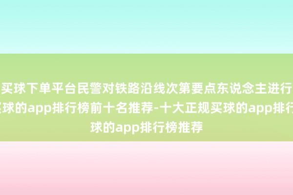 买球下单平台民警对铁路沿线次第要点东说念主进行摸排-买球的app排行榜前十名推荐-十大正规买球的app排行榜推荐